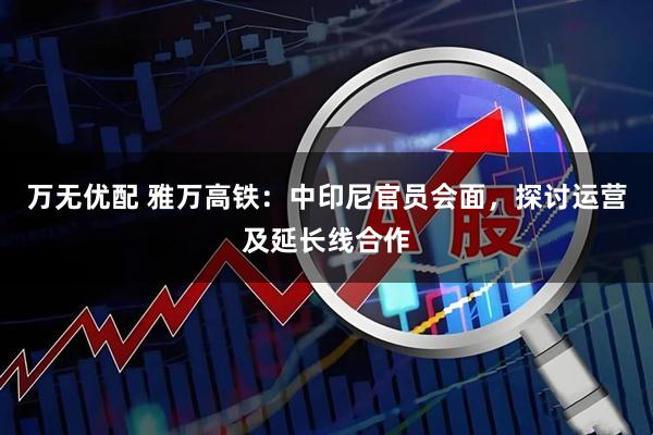 万无优配 雅万高铁：中印尼官员会面，探讨运营及延长线合作