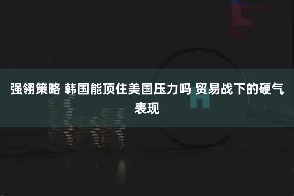强翎策略 韩国能顶住美国压力吗 贸易战下的硬气表现