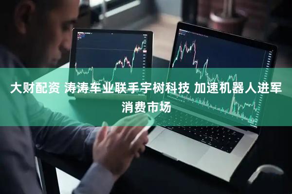 大财配资 涛涛车业联手宇树科技 加速机器人进军消费市场