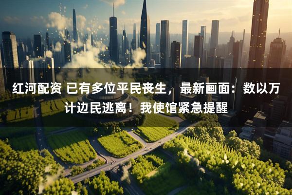 红河配资 已有多位平民丧生，最新画面：数以万计边民逃离！我使馆紧急提醒