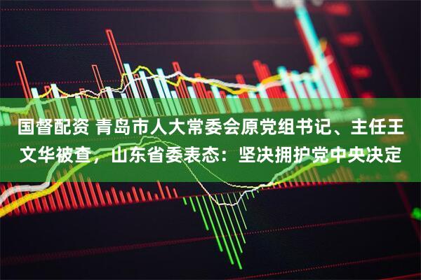国督配资 青岛市人大常委会原党组书记、主任王文华被查，山东省委表态：坚决拥护党中央决定
