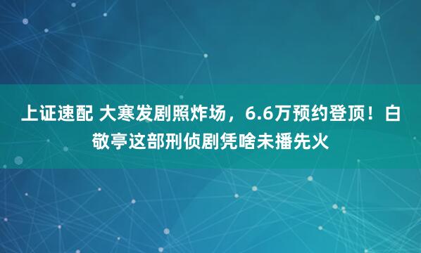 上证速配 大寒发剧照炸场，6.6万预约登顶！白敬亭这部刑侦剧凭啥未播先火