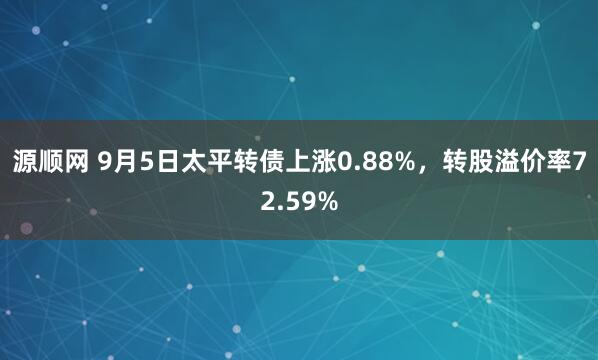 源顺网 9月5日太平转债上涨0.88%，转股溢价率72.59%