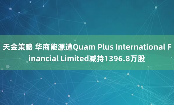 天金策略 华商能源遭Quam Plus International Financial Limited减持1396.8万股