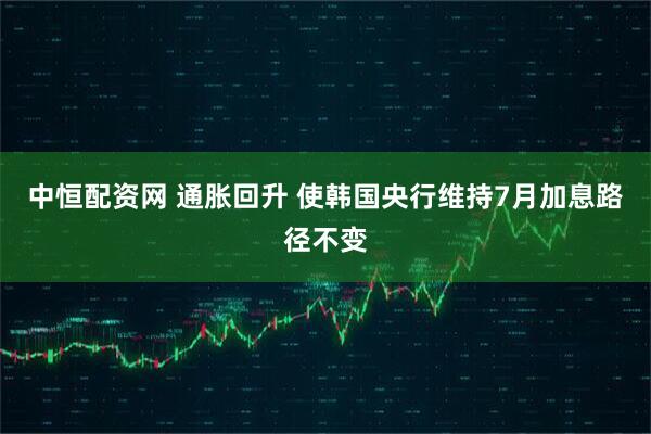 中恒配资网 通胀回升 使韩国央行维持7月加息路径不变